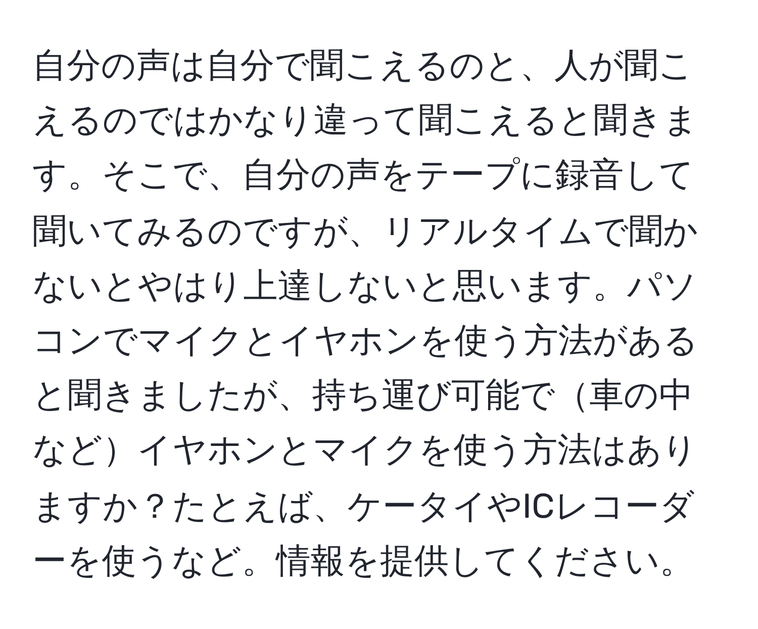 自分の声は自分で聞こえるのと、人が聞こえるのではかなり違って聞こえると聞きます。そこで、自分の声をテープに録音して聞いてみるのですが、リアルタイムで聞かないとやはり上達しないと思います。パソコンでマイクとイヤホンを使う方法があると聞きましたが、持ち運び可能で車の中などイヤホンとマイクを使う方法はありますか？たとえば、ケータイやICレコーダーを使うなど。情報を提供してください。