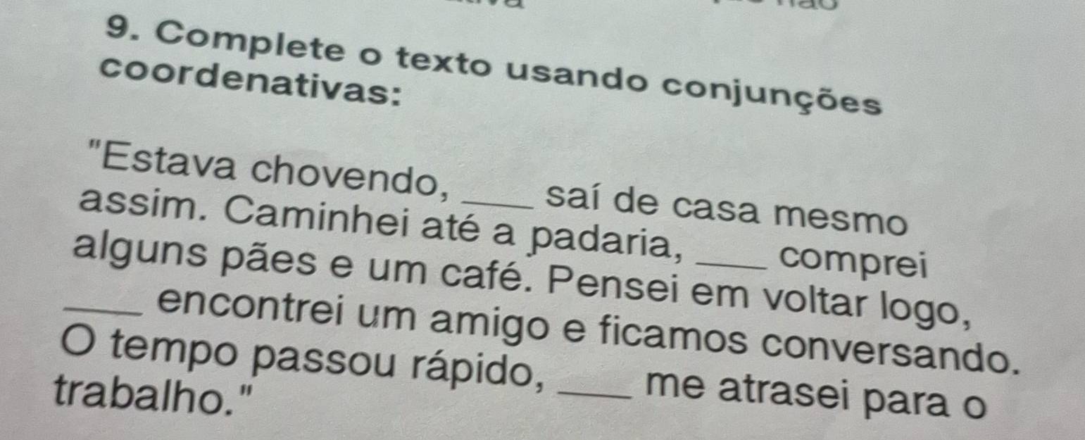 Complete o texto usando conjunções 
coordenativas: 
"Estava chovendo, saí de casa mesmo 
assim. Caminhei até a padaria, 
comprei 
_alguns pães e um café. Pensei em voltar logo, 
encontrei um amigo e ficamos conversando. 
O tempo passou rápido, _me atrasei para o 
trabalho."