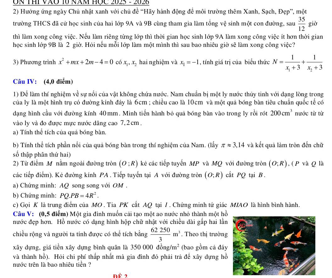 ON THI VÃO 10 Năm HỌc 2025 - 2026
2) Hưởng ứng ngày Chủ nhật xanh với chủ đề “Hãy hành động để môi trường thêm Xanh, Sạch, Đẹp”, một
trường THCS đã cử học sinh của hai lớp 9A và 9B cùng tham gia làm tổng vệ sinh một con đường, sau  35/12  giờ
thì làm xong công việc. Nếu làm riêng từng lớp thì thời gian học sinh lớp 9A làm xong công việc ít hơn thời gian
học sinh lớp 9B là 2 giờ. Hỏi nếu mỗi lớp làm một mình thì sau bao nhiêu giờ sẽ làm xong công việc?
3) Phương trình x^2+mx+2m-4=0 có x_1,x_2 hai nghiệm và x_1=-1 , tính giá trị của biểu thức N=frac 1x_1+3+frac 1x_2+3
Câu IV: (4,0 điểm)
1) Để làm thí nghiệm về sự nổi của vật không chứa nước. Nam chuẩn bị một ly nước thủy tinh với dạng lòng trong
của ly là một hình trụ có đường kính đáy là 6cm ; chiều cao là 10cm và một quả bóng bàn tiêu chuẩn quốc tế có
dạng hình cầu với đường kính 40mm. Minh tiến hành bỏ quả bóng bàn vào trong ly rồi rót 200cm^3 nước từ từ
vào ly và đo được mực nước dâng cao 7,2cm.
a) Tính thể tích của quả bóng bàn.
b) Tính thể tích phần nổi của quả bóng bàn trong thí nghiệm của Nam. (lấy π approx 3,14 và kết quả làm tròn đến chữ
số thập phân thứ hai)
2) Từ điểm Mônằm ngoài đường tròn (O;R) kẻ các tiếp tuyến MP và MQ với đường tròn (O;R) , ( P và Q là
các tiếp điểm). Kẻ đường kính PA . Tiếp tuyến tại A với đường tròn (O;R) cắt PQ tại B.
a) Chứng minh: AQ song song với OM .
b) Chứng minh: PQ.PB=4R^2.
c) Gọi K là trung điểm của MO . Tia PK cắt AQ tại I . Chứng minh tứ giác MIAO là hình bình hành.
Câu V: (0,5 điểm) Một gia đình muốn cải tạo một ao nước nhỏ thành một hồ
nước đẹp hơn. Hồ nước có dạng hình hộp chữ nhật với chiều dài gấp hai lần
chiều rộng và người ta tính được có thể tích bằng  62250/3 m^3. Theo thị trường
xây dựng, giá tiền xây dựng bình quân là 3: 50000dong/m^2 (bao gồm cả đáy
và thành hồ). Hỏi chi phí thấp nhất mà gia đình đó phải trả để xây dựng hồ
nước trên là bao nhiêu tiền ?
ĐÀ 2