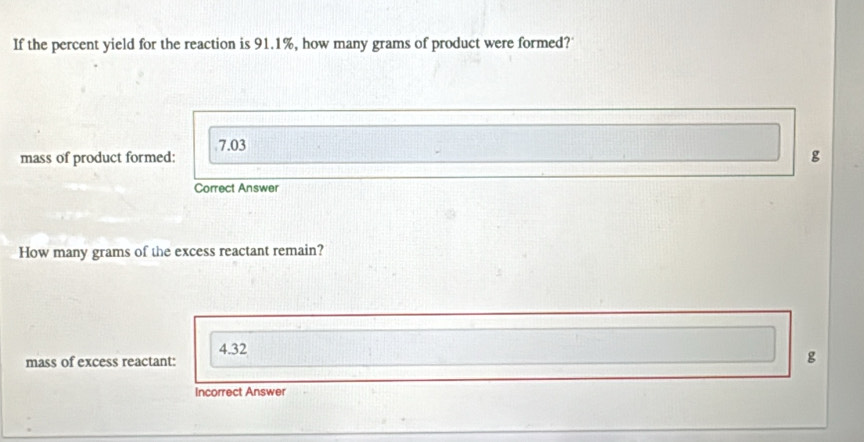 If the percent yield for the reaction is 91.1%, how many grams of product were formed?
7.03
mass of product formed: g
Correct Answer
How many grams of the excess reactant remain?
4.32
mass of excess reactant:
g
Incorrect Answer