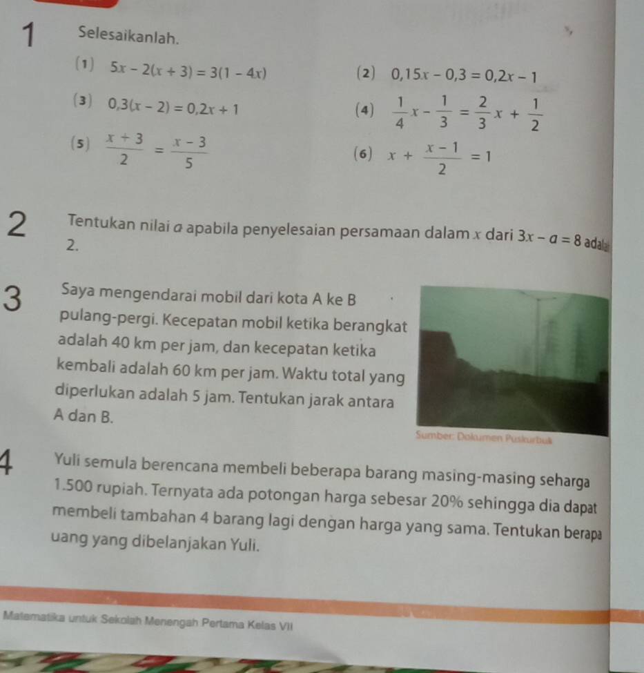 Selesaikanlah. 
(1) 5x-2(x+3)=3(1-4x)
(2) 0,15x-0,3=0,2x-1
(3) 0, 3(x-2)=0,2x+1
(4)  1/4 x- 1/3 = 2/3 x+ 1/2 
(5)  (x+3)/2 = (x-3)/5 
(6) x+ (x-1)/2 =1
2 Tentukan nilai α apabila penyelesaian persamaan dalam x dari 3x-a=8 adalat 
2. 
3 Saya mengendarai mobil dari kota A ke B 
pulang-pergi. Kecepatan mobil ketika berangka 
adalah 40 km per jam, dan kecepatan ketika 
kembali adalah 60 km per jam. Waktu total yang 
diperlukan adalah 5 jam. Tentukan jarak antara
A dan B. 
1 Yuli semula berencana membeli beberapa barang masing-masing seharga
1.500 rupiah. Ternyata ada potongan harga sebesar 20% sehingga dia dapat 
membeli tambahan 4 barang lagi dengan harga yang sama. Tentukan berap 
uang yang dibelanjakan Yuli. 
Matematika untuk Sekolah Menengah Pertama Kelas VII