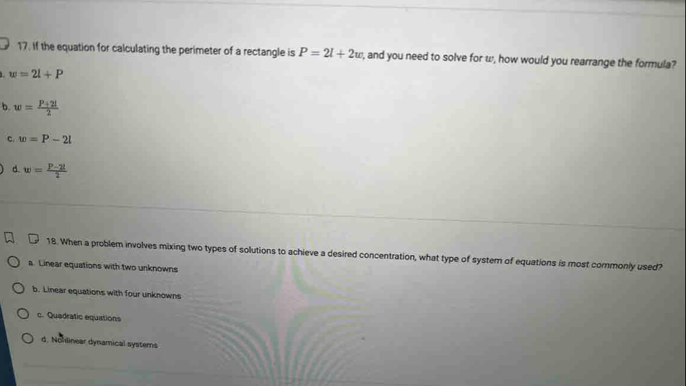 If the equation for calculating the perimeter of a rectangle is P=2l+2w , and you need to solve for w, how would you rearrange the formula?
w=2l+P
b. w= (P+2l)/2 
c. w=P-2l
d. w= (P-2l)/2 
18. When a problem involves mixing two types of solutions to achieve a desired concentration, what type of system of equations is most commonly used?
a. Linear equations with two unknowns
b. Linear equations with four unknowns
c. Quadratic equations
d. Nohlinear dynamical systerns