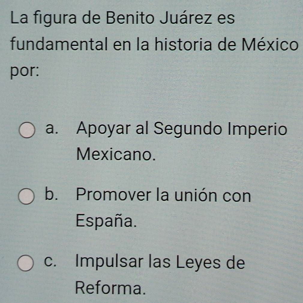 La figura de Benito Juárez es
fundamental en la historia de México
por:
a. Apoyar al Segundo Imperio
Mexicano.
b. Promover la unión con
España.
c. Impulsar las Leyes de
Reforma.