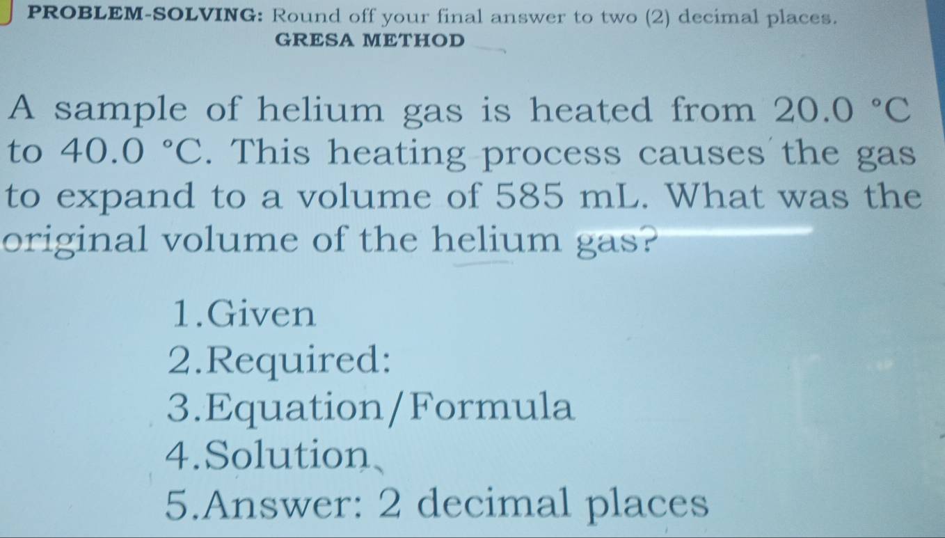 PROBLEM-SOLVING: Round off your final answer to two (2) decimal places. 
GRESA METHOD 
A sample of helium gas is heated from 20.0°C
to 40.0°C. This heating process causes the gas 
to expand to a volume of 585 mL. What was the 
original volume of the helium gas? 
1.Given 
2.Required: 
3.Equation/Formula 
4.Solution、 
5.Answer: 2 decimal places