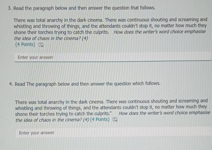 Read the paragraph below and then answer the question that follows, 
There was total anarchy in the dark cinema. There was continuous shouting and screaming and 
whistling and throwing of things, and the attendants couldn't stop it, no matter how much they 
shone their torches trying to catch the culprits. How does the writer's word choice emphasise 
the idea of chaos in the cinema? (4) 
(4 Points) 
Enter your answer 
4. Read The paragraph below and then answer the question which follows. 
There was total anarchy in the dark cinema. There was continuous shouting and screaming and 
whistling and throwing of things, and the attendants couldn't stop it, no matter how much they 
shone their torches trying to catch the culprits.” How does the writer's word choice emphasise 
the idea of chaos in the cinema? (4) (4 Points) □ 
Enter your answer