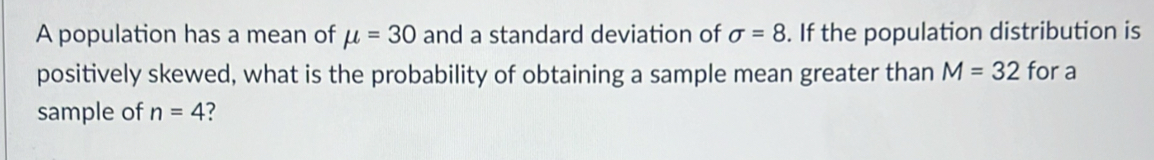 A population has a mean of mu =30 and a standard deviation of sigma =8. If the population distribution is 
positively skewed, what is the probability of obtaining a sample mean greater than M=32 for a 
sample of n=4 ?