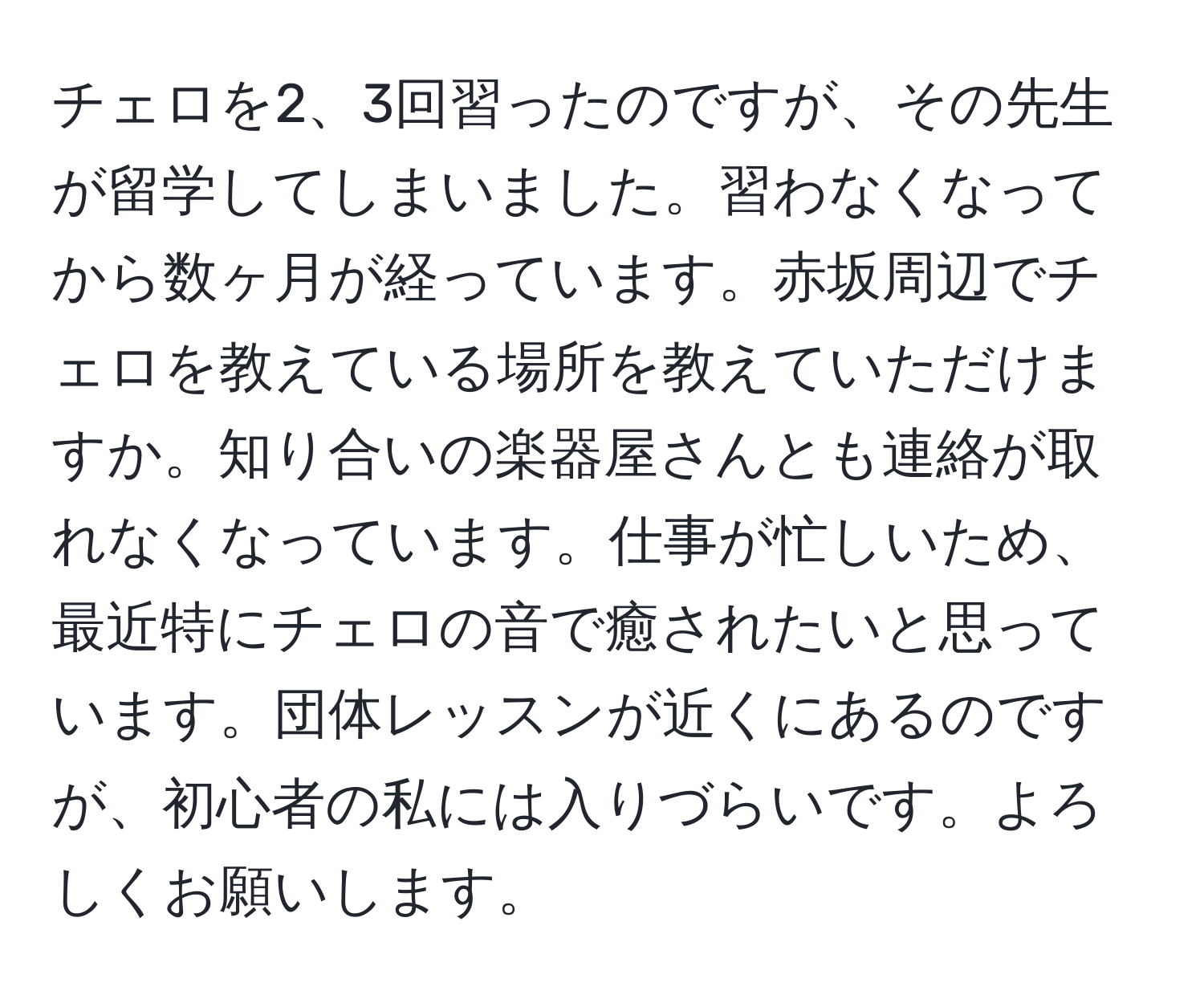 チェロを2、3回習ったのですが、その先生が留学してしまいました。習わなくなってから数ヶ月が経っています。赤坂周辺でチェロを教えている場所を教えていただけますか。知り合いの楽器屋さんとも連絡が取れなくなっています。仕事が忙しいため、最近特にチェロの音で癒されたいと思っています。団体レッスンが近くにあるのですが、初心者の私には入りづらいです。よろしくお願いします。