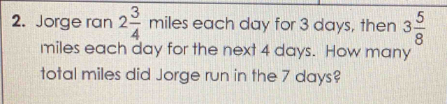 Jorge ran 2 3/4 miles each day for 3 days, then 3 5/8 
miles each day for the next 4 days. How many 
total miles did Jorge run in the 7 days?