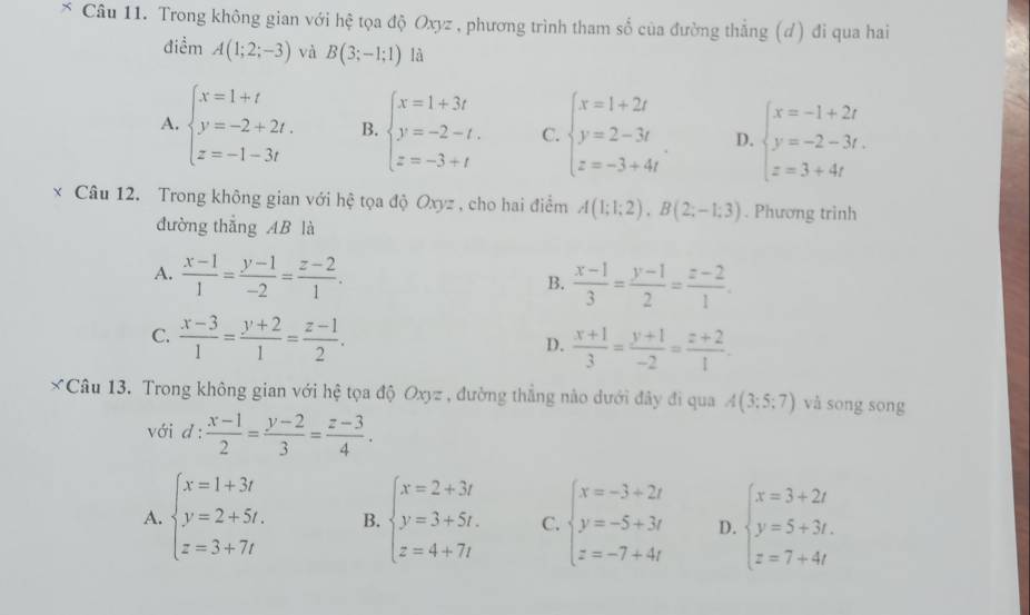 × Câu 11. Trong không gian với hệ tọa độ Oxyz , phương trình tham số của đường thắng (đ) đi qua hai
điểm A(1;2;-3) và B(3;-1;1) là
A. beginarrayl x=1+t y=-2+2t. z=-1-3tendarray. B. beginarrayl x=1+3t y=-2-t. z=-3+tendarray. C. beginarrayl x=1+2t y=2-3t z=-3+4tendarray. . D. beginarrayl x=-1+2t y=-2-3t. z=3+4tendarray.
x Câu 12. Trong không gian với hệ tọa độ Oxyz , cho hai điểm A(1;1;2),B(2;-1;3). Phương trình
đường thắng AB là
A.  (x-1)/1 = (y-1)/-2 = (z-2)/1 .  (x-1)/3 = (y-1)/2 = (z-2)/1 .
B.
C.  (x-3)/1 = (y+2)/1 = (z-1)/2 . D.  (x+1)/3 = (y+1)/-2 = (z+2)/1 .
*Câu 13. Trong không gian với hệ tọa độ Oxyz , đường thẳng nào dưới đây đi qua A(3;5;7) và song song
với d: (x-1)/2 = (y-2)/3 = (z-3)/4 .
A. beginarrayl x=1+3t y=2+5t. z=3+7tendarray. B. beginarrayl x=2+3t y=3+5t. z=4+7tendarray. C. beginarrayl x=-3+2t y=-5+3t z=-7+4tendarray. D. beginarrayl x=3+2t y=5+3t. z=7+4tendarray.