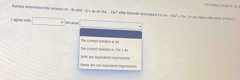 POSSIBLE POINTS: 33 3
Sandra determined the product of −32 and -5+4x as 15x-12x^2 while Michelle determined it to Df -12x^2+15x. Do you agree with either of them?
I agree with □ vee because x_1
the correct solution is 4x.
the correct solution is 15x+4x
both are equivalent expressions
these are not equivalent expressions