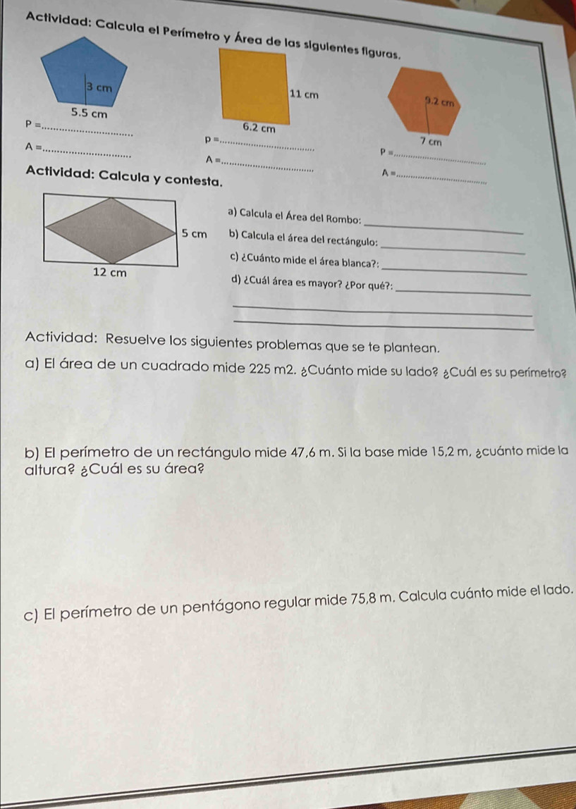 Actividad: Calcula el Perímetro y Área de las siguientes figuras. 


_ P=
p= _ 
_ A=
_ P=
A= _ 
_ A=
Actividad: Calcula y contesta. 
_ 
a) Calcula el Área del Rombo: 
_ 
b) Calcula el área del rectángulo: 
_ 
c) ¿Cuánto mide el área blanca?: 
d) ¿Cuál área es mayor? ¿Por qué?: 
_ 
_ 
_ 
Actividad: Resuelve los siguientes problemas que se te plantean. 
a) El área de un cuadrado mide 225 m2. ¿Cuánto mide su lado? ¿Cuál es su perímetro? 
b) El perímetro de un rectángulo mide 47,6 m. Si la base mide 15,2 m, ¿cuánto mide la 
altura? ¿Cuál es su área? 
c) El perímetro de un pentágono regular mide 75,8 m. Calcula cuánto mide el lado.