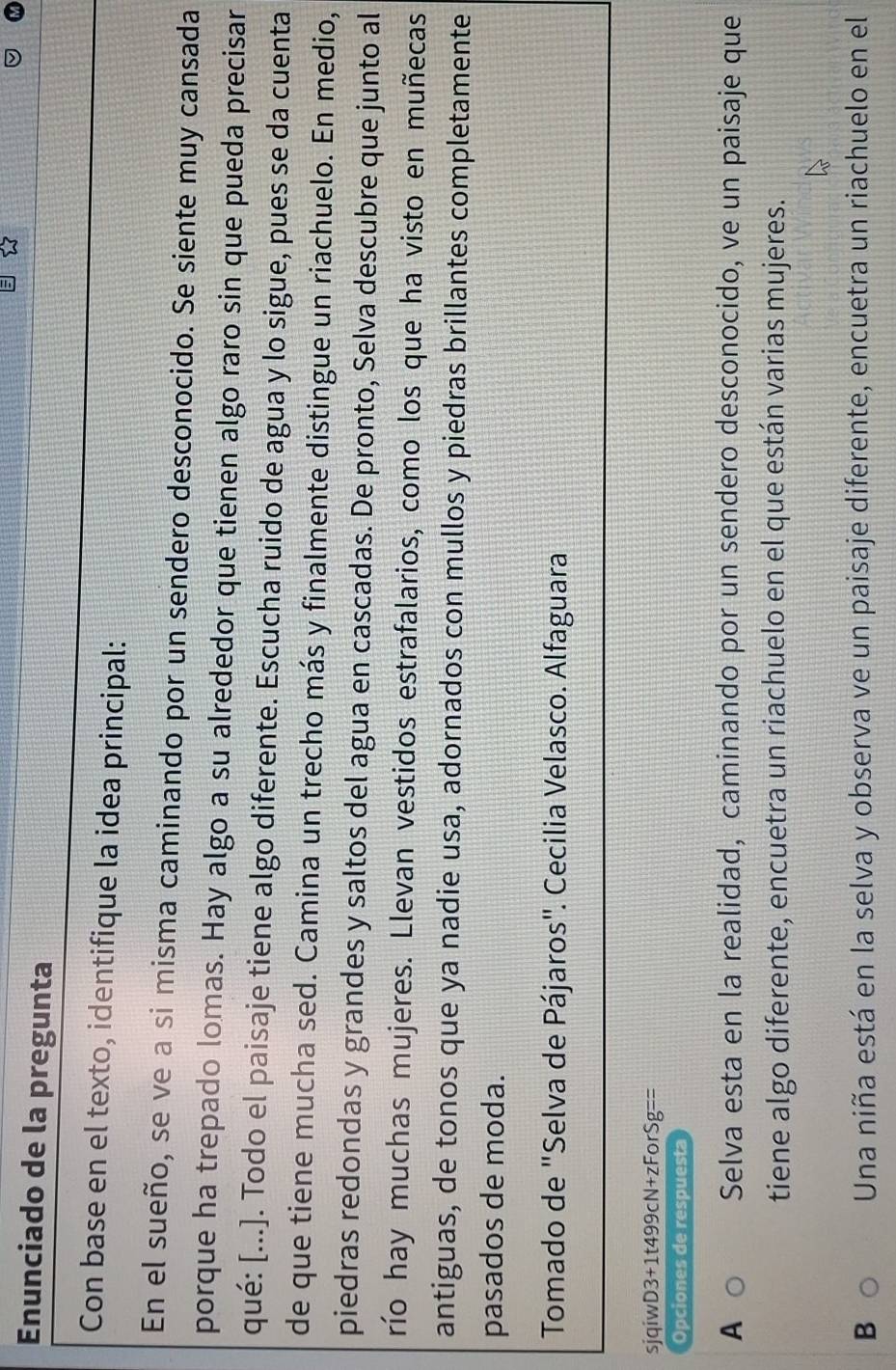 Enunciado de la pregunta
Con base en el texto, identifique la idea principal:
En el sueño, se ve a si misma caminando por un sendero desconocido. Se siente muy cansada
porque ha trepado lomas. Hay algo a su alrededor que tienen algo raro sin que pueda precisar
qué: [...]. Todo el paisaje tiene algo diferente. Escucha ruido de agua y lo sigue, pues se da cuenta
de que tiene mucha sed. Camina un trecho más y finalmente distingue un riachuelo. En medio,
piedras redondas y grandes y saltos del agua en cascadas. De pronto, Selva descubre que junto al
río hay muchas mujeres. Llevan vestidos estrafalarios, como los que ha visto en muñecas
antiguas, de tonos que ya nadie usa, adornados con mullos y piedras brillantes completamente
pasados de moda.
Tomado de "Selva de Pájaros". Cecilia Velasco. Alfaguara
sjqiwD3+1t499cN+zForSg -frac  
Opciones de respuesta
A Selva esta en la realidad, caminando por un sendero desconocido, ve un paisaje que
tiene algo diferente, encuetra un riachuelo en el que están varias mujeres.
B Una niña está en la selva y observa ve un paisaje diferente, encuetra un riachuelo en el