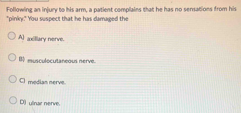 Following an injury to his arm, a patient complains that he has no sensations from his
"pinky." You suspect that he has damaged the
A) axillary nerve.
B) musculocutaneous nerve.
C) median nerve.
D) ulnar nerve.