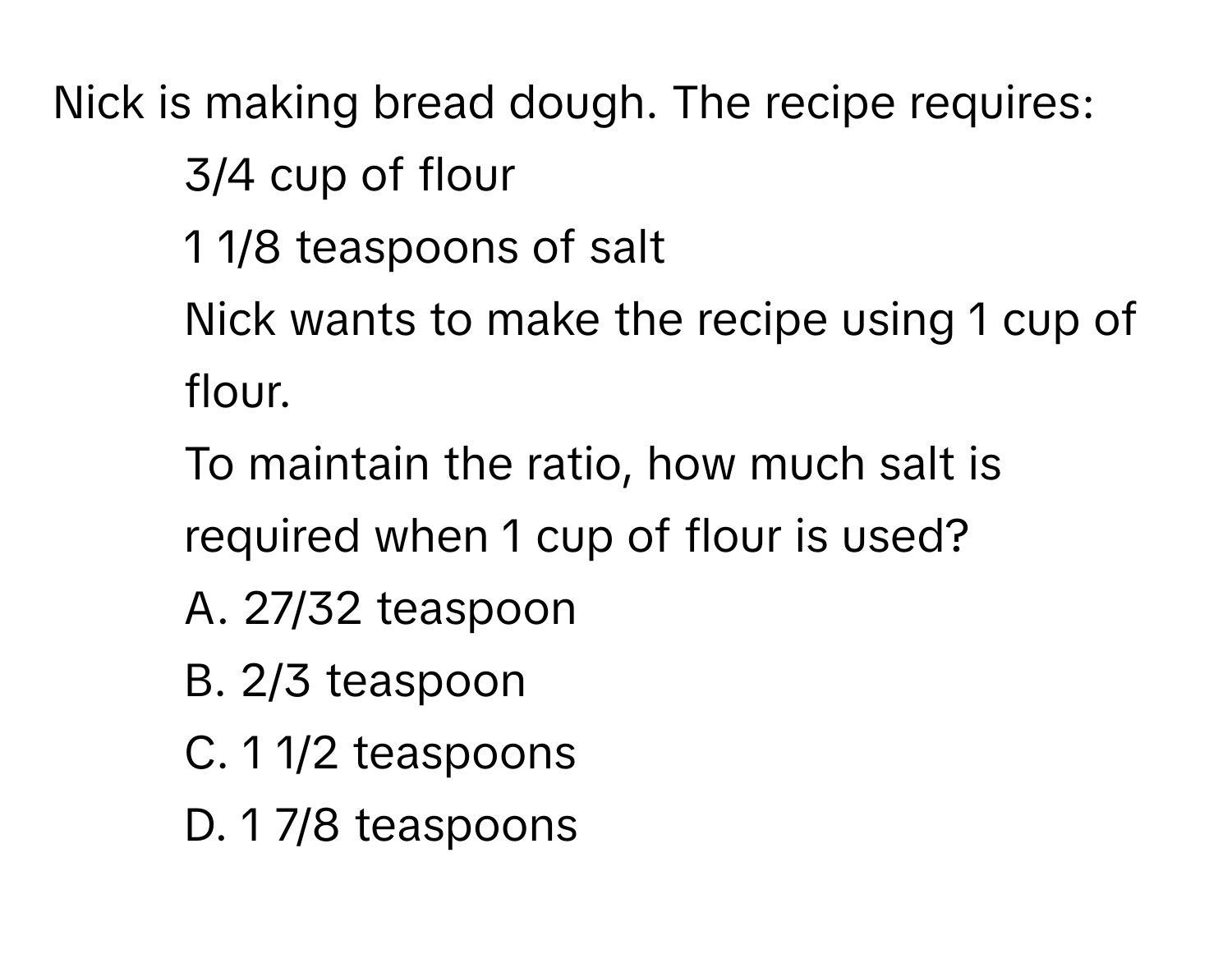 Nick is making bread dough. The recipe requires:
- 3/4 cup of flour
- 1 1/8 teaspoons of salt
Nick wants to make the recipe using 1 cup of flour.
To maintain the ratio, how much salt is required when 1 cup of flour is used?
A. 27/32 teaspoon
B. 2/3 teaspoon
C. 1 1/2 teaspoons
D. 1 7/8 teaspoons