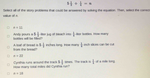 5 1/2 /  1/4 =n
Select all of the story problems that could be answered by solving the equation. Then, select the correct
value of n.
n=11
Andy pours a 5 1/2  -liter jug of bleach into  1/4  -liter bottles. How many
bottles will be filled?
A loaf of bread is 5 1/2  inches long. How many  1/4  -inch slices can be cut
from the bread?
n=22
Cynthia runs around the track 5 1/2 times. The track is  1/4  of a mile long.
How many total miles did Cynthia run?
n=18