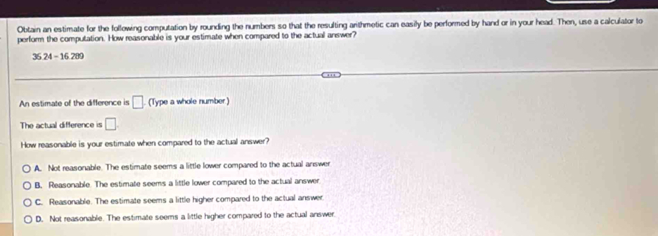 Obtain an estimate for the following computation by rounding the numbers so that the resulting arithmetic can easily be performed by hand or in your head. Then, use a calculator to
perform the computation. How reasonable is your estimate when compared to the actual answer?
35 24 - 16 289
An estimate of the difference is □. (Type a whole number)
The actual difference is □. 
How reasonable is your estimate when compared to the actual answer?
A. Not reasonable. The estimate seems a little lower compared to the actual answer
B. Reasonable The estimate seems a little lower compared to the actual answer
C. Reasonable. The estimate seems a little higher compared to the actual answer
D. Not reasonable. The estimate seems a little higher compared to the actual answer.