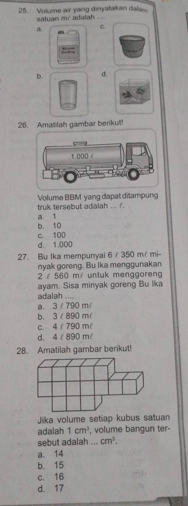 Volume air yang dinyatakan dalam
satuan m£ adalah ....
a.
c.
b.
d.
26. Amatilah gambar berikut!
1.000 £
Volume BBM yang dapat ditampung
truk tersebut adalah ... .
a. 1
b. 10
c. 100
d. 1.000
27. Bu Ika mempunyai 6 350 mlmi -
nyak goreng. Bu Ika menggunakan
2 l 560 ml untuk menggoren
ayam. Sisa minyak goreng Bu Ika
adalah ....
a、 3ell 790mell
b. 3ell 890mell
C. 4ell 790mell
d. 4ell 890mell
28. Amatilah gambar berikut!
Jika volume setiap kubus satuan
adalah 1cm^3 , volume bangun ter-
sebut adalah ... cm^3.
a. 14
b. 15
c. 16
d. 17