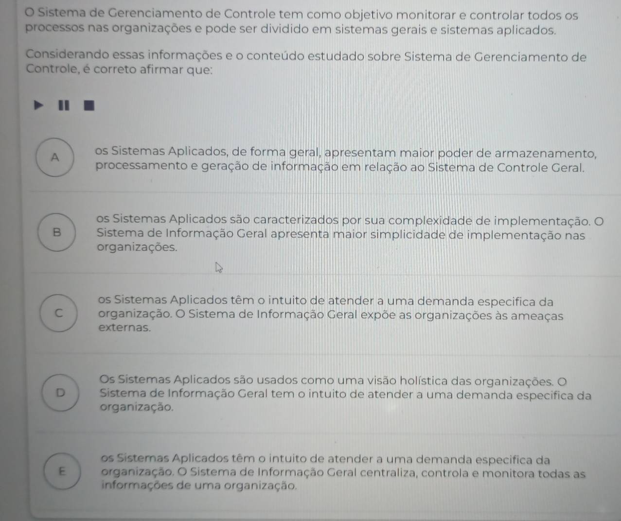 Sistema de Gerenciamento de Controle tem como objetivo monitorar e controlar todos os
processos nas organizações e pode ser dividido em sistemas gerais e sistemas aplicados.
Considerando essas informações e o conteúdo estudado sobre Sistema de Gerenciamento de
Controle, é correto afirmar que:
A os Sistemas Aplicados, de forma geral, apresentam maior poder de armazenamento,
processamento e geração de informação em relação ao Sistema de Controle Geral.
os Sistemas Aplicados são caracterizados por sua complexidade de implementação. O
B Sistema de Informação Geral apresenta maior simplicidade de implementação nas
organizações.
os Sistemas Aplicados têm o intuito de atender a uma demanda especifica da
C organização. O Sistema de Informação Geral expõe as organizações às ameaças
externas.
Os Sistemas Aplicados são usados como uma visão holística das organizações. O
D Sistema de Informação Geral tem o intuito de atender a uma demanda especifica da
organização.
os Sistemas Aplicados têm o intuito de atender a uma demanda especifica da
E organização. O Sistema de Informação Geral centraliza, controla e monitora todas as
informações de uma organização.