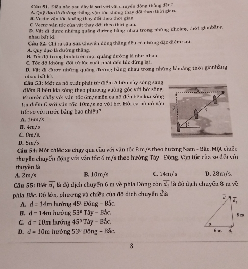 Cầu 51. Điều nào sau đây là sai với vật chuyển động thắng đều?
A. Quỹ đạo là đường thắng, vận tốc không thay đối theo thời gian.
B. Vectơ vận tốc không thay đối theo thời gian
C. Vectơ vận tốc của vật thay đối theo thời gian.
nhau bất kì. D. Vật đi được những quảng đường bằng nhau trong những khoảng thời gianbằng
Câu 52. Chỉ ra câu sai. Chuyển động thắng đều có những đặc điểm sau:
A. Quỹ đạo là đường thắng.
B. Tốc độ trung bình trên mọi quảng đường là như nhau.
C. Tốc độ không đổi từ lúc xuất phát đến lúc dừng lại.
D. Vật đi được những quãng đường bằng nhau trong những khoảng thời gianbằng
nhau bất kì.
Câu 53: Một ca nô xuất phát từ điểm A bên này sông sang
điểm B bên kia sông theo phương vuông góc với bờ sông.
Vì nước chảy với vận tốc 6m/s nên ca nô đến bên kia sông
tại điểm C với vận tốc 10m/s so với bờ. Hỏi ca nô có vận
tốc so với nước bằng bao nhiêu?
A. 16m/s
B. 4m/s
C. 8m/s.
D. 5m/s
Câu 54: Một chiếc xe chạy qua cầu với vận tốc 8 m/s theo hướng Nam - Bắc. Một chiếc
thuyền chuyển động với vận tốc 6 m/s theo hướng Tây - Đông. Vận tốc của xe đối với
thuyền là
A. 2m/s B. 10m/s C. 14m/s D. 28m/s.
Câu 55: Biết vector d_1 là độ dịch chuyển 6 m về phía Đông còn vector d_2 à độ dịch chuyển 8 m về
phía Bắc. Độ lớn, phương và chiều của độ dịch chuyển đlà
A. d=14m hướng 45° o n g-Bhat aC.
B. d=14m hướng 53° Tây - Bắc,
C. d=10m hướng 45° Tây - Bắc.
D. d=10m hướng 53° Đông - Bắc. 
8