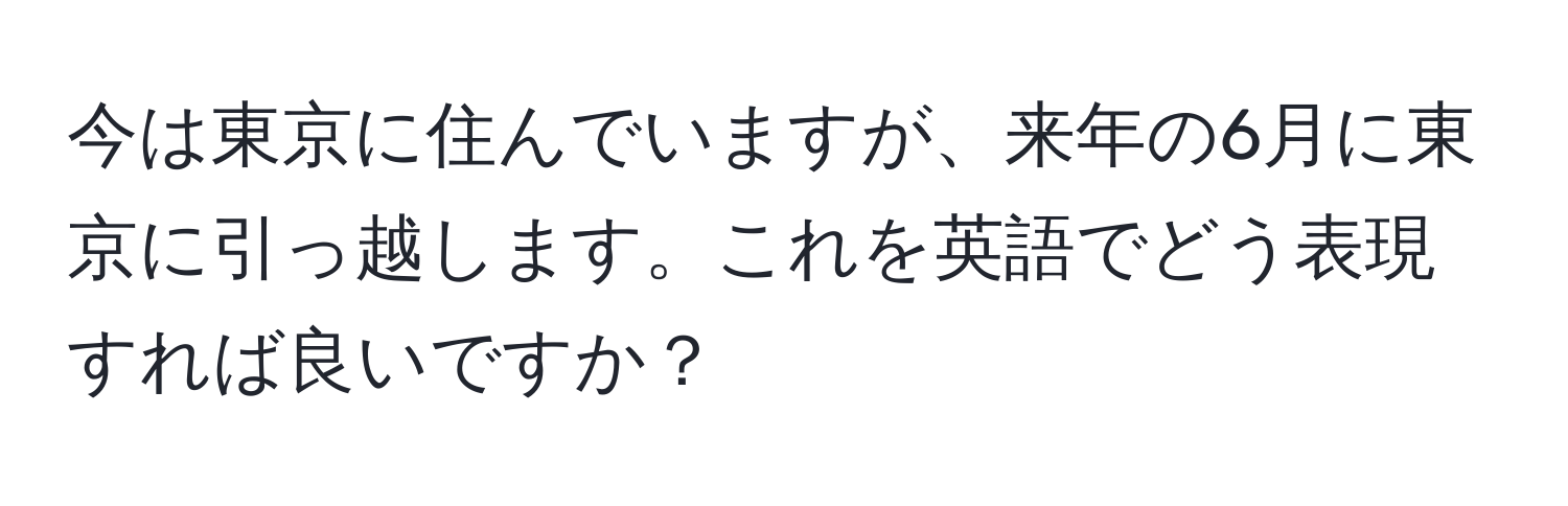 今は東京に住んでいますが、来年の6月に東京に引っ越します。これを英語でどう表現すれば良いですか？