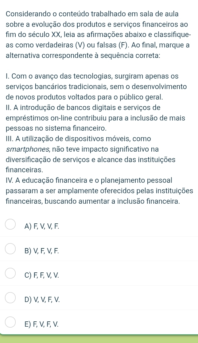 Considerando o conteúdo trabalhado em sala de aula
sobre a evolução dos produtos e serviços financeiros ao
fim do século XX, leia as afirmações abaixo e classifique-
as como verdadeiras (V) ou falsas (F). Ao final, marque a
alternativa correspondente à sequência correta:
I. Com o avanço das tecnologias, surgiram apenas os
serviços bancários tradicionais, sem o desenvolvimento
de novos produtos voltados para o público geral.
II. A introdução de bancos digitais e serviços de
empréstimos on-line contribuiu para a inclusão de mais
pessoas no sistema financeiro.
III. A utilização de dispositivos móveis, como
smartphones, não teve impacto significativo na
diversificação de serviços e alcance das instituições
financeiras.
IV. A educação financeira e o planejamento pessoal
passaram a ser amplamente oferecidos pelas instituições
financeiras, buscando aumentar a inclusão financeira.
A) F, V, V, F.
B) V, F, V, F.
C) F, F, V, V.
D) V, V, F, V.
E) F, V, F, V.