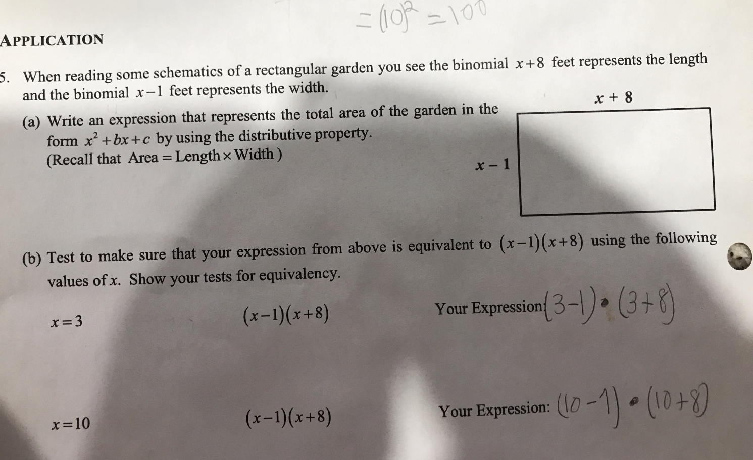 Application
5. When reading some schematics of a rectangular garden you see the binomial x+8 feet represents the length
and the binomial x-1 feet represents the width.
(a) Write an expression that represents the total area of the garden in the
form x^2+bx+c by using the distributive property.
(Recall that Area = Length × Width )
(b) Test to make sure that your expression from above is equivalent to (x-1)(x+8) using the following
values of x. Show your tests for equivalency.
x=3
(x-1)(x+8)
Your Expression
x=10 Your Expression:
(x-1)(x+8)