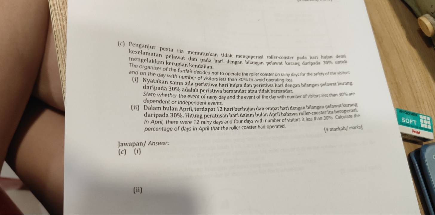 Penganjur pesta ria memutuskan tidak mengoperasi roller-cooster pada harí hujan demi 
keselamatan pelawat dan pada hari dengan bilangan pelawat kurang daripada 30% untuk 
mengelakkan kerugian kendalian. 
The organiser of the funfair decided not to operate the roller coaster on rainy days for the safety of the visitors 
and on the day with number of visitors less than 30% to avoid operating loss 
(i) Nyatakan sama ada peristiwa hari hujan dan peristiwa hari dengan bilangan pelawat kurang 
daripada 30% adalah peristiwa bersandar atau tidak bersandar. 
State whether the event of rainy day and the event of the day with number of visitors less than 30% are 
dependent or independent events. 
(ii) Dalam bulan April, terdapat 12 hari berhujan dan empat hari dengan bilangan pelawat kurang 
daripada 30%. Hitung peratusan hari dalam bulan April bahawa roller-cooster itu beroperasi 
HIPOLYMER 
In April, there were 12 rainy days and four days with number of visitors is less than 30%. Calculate the 
SOFT 
percentage of days in April that the roller coaster had operated. 
[4 markah/ marks] 
Pientel 
Jawapan/ Answer: 
(c) (i) 
(ii)