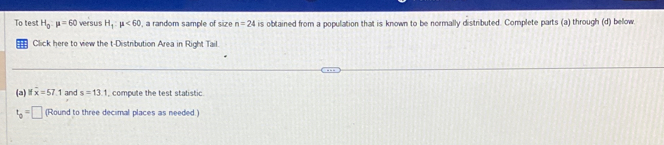 To test H_0:mu =60 versus H_1:mu <60</tex> , a random sample of size n=24 is obtained from a population that is known to be normally distributed. Complete parts (a) through (d) below 
Click here to view the t-Distribution Area in Right Tail 
(a) overline x=57.1 and s=13.1 , compute the test statistic.
t_0=□ (Round to three decimal places as needed.)
