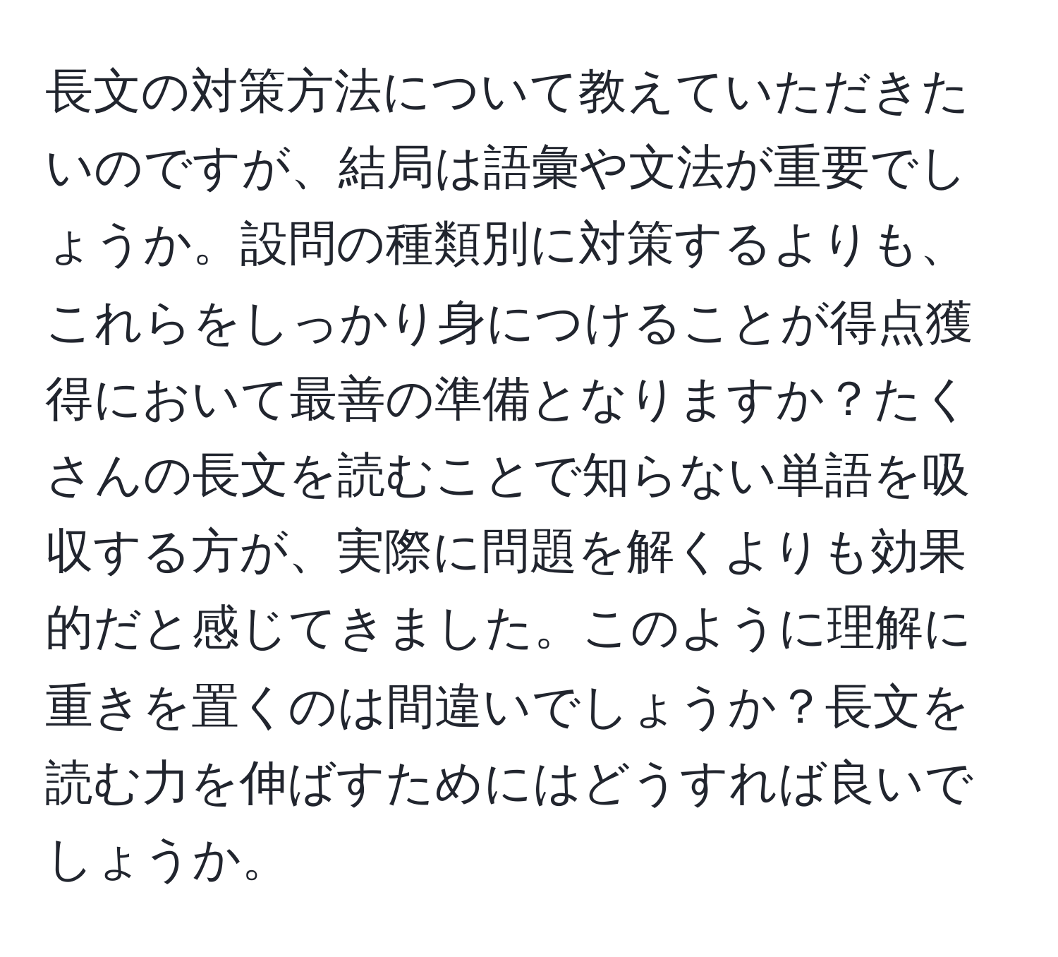 長文の対策方法について教えていただきたいのですが、結局は語彙や文法が重要でしょうか。設問の種類別に対策するよりも、これらをしっかり身につけることが得点獲得において最善の準備となりますか？たくさんの長文を読むことで知らない単語を吸収する方が、実際に問題を解くよりも効果的だと感じてきました。このように理解に重きを置くのは間違いでしょうか？長文を読む力を伸ばすためにはどうすれば良いでしょうか。