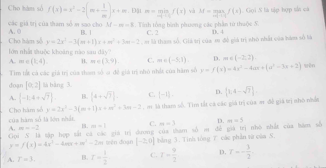 Cho hàm số f(x)=x^2-2(m+ 1/m )x+m. Đặt m=min_x∈ [-1,1]f(x) và M=max_xf(x).  Gọi S là tập hợp tất cả
các giá trị của tham số m sao cho M-m=8. Tính tổng bình phương các phần tử thuộc S.
A. 0 B. 1 C. 2 D. 4
Cho hàm số y=2x^2-3(m+1)x+m^2+3m-2 ,m là tham số. Giá trị của m đề giá trị nhỏ nhất của hàm số là
lớn nhất thuộc khoảng nào sau đây?
A. m∈ (1;4). B. m∈ (3;9). C. m∈ (-5;1). D. m∈ (-2;2).
Tìm tất cả các giá trị của tham số đ đề giá trị nhỏ nhất của hàm số y=f(x)=4x^2-4ax+(a^2-3x+2) trên
đoạn [0;2] là bằng 3.
A.  -1;4+sqrt(7) . B.  4+sqrt(7) . C.  -1 .
D.  1;4-sqrt(7) .
Cho hàm số y=2x^2-3(m+1)x+m^2+3m-2 , m là tham số. Tìm tất cả các giá trị của m đề giá trị nhỏ nhất
của hàm số là lớn nhất.
A. m=-2
B. m=1
C. m=3
D. m=5
Gọi S là tập hợp tất cá các giá trị dương của tham số m để giá trị nhỏ nhất của hàm số
y=f(x)=4x^2-4mx+m^2-2m trên đoạn [-2;0] bằng 3. Tính tổng T các phần tử của S.
C.
A. T=3. B. T= 1/2 . T= 9/2 .
D. T=- 3/2 .