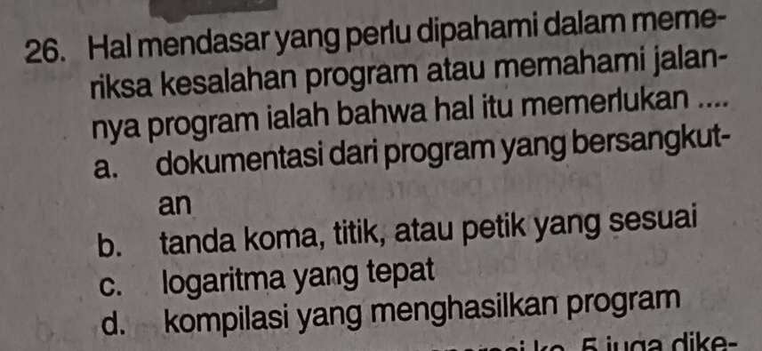 Hal mendasar yang perlu dipahami dalam meme-
riksa kesalahan program atau memahami jalan-
nya program ialah bahwa hal itu memerlukan ....
a. dokumentasi dari program yang bersangkut-
an
b. tanda koma, titik, atau petik yang sesuai
c. logaritma yang tepat
d. kompilasi yang menghasilkan program
5 juga dike-