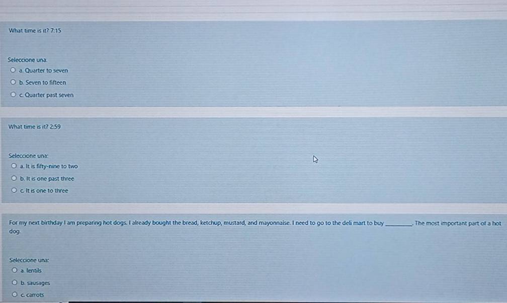 What time is it? 7:15
Seleccione una.
a. Quarter to seven
b. Seven to fifteen
c. Quarter past seven
What time is it? 2:59
Seleccione una:
a. It is fifty-nine to two
b. It is one past three
c. It is one to three
For my next birthday I am preparing hot dogs. I already bought the bread, ketchup, mustard, and mayonnaise. I need to go to the deli mart to buy_ . The most important part of a hot
dog
Seleccione una:
a lentils
b. sausages
c. carrots