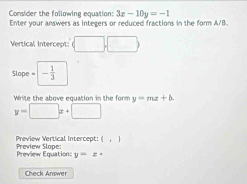 Consider the following equation: 3x-10y=-1
Enter your answers as integers or reduced fractions in the form A/B, 
Vertical Intercept: (□ ,□ )
Slope = - 1/3 
Write the above equation in the form y=mx+b.
y=□ x+□
Preview Vertical Intercept: ( , ) 
Preview Slope: 
Preview Equation: y=x+
Check Answer