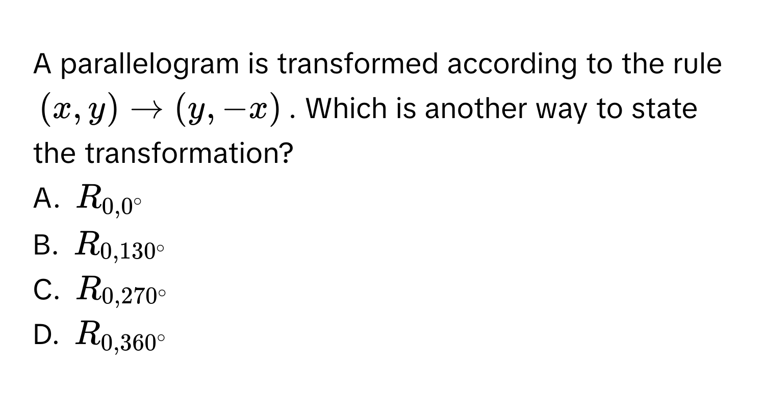 A parallelogram is transformed according to the rule $(x,y) to (y,-x)$. Which is another way to state the transformation? 
A. $R_0,0°$
B. $R_0,130°$
C. $R_0,270°$
D. $R_0,360°$