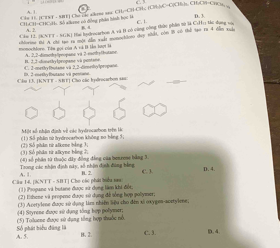 LA CHUYEN NHO
A. 1. B. 2.
Câu 11. [CTST - SBT] Cho các alkene sau: CH_2=CH-CH_3;(CH_3)_2C=C(CH_3)_2,CH_3CH=CHCH_3v_4^(2
CH₃CH= CHC_2)H Is. Số alkene có đồng phân hình học là D. 3.
C. 1.
A. 2. B. 4.
Câu 12. [KNTT - SGK] Hai hydrocarbon A và B có cùng công thức phân tử là C_5H_12 tác dụng với
chlorine thì A chỉ tạo ra một dẫn xuất monochloro duy nhất, còn B có thể tạo ra 4 dẫn xuất
monochloro. Tên gọi của A và B lần lượt là
A. 2,2-dimethylpropane và 2-methylbutane.
B. 2,2-dimethylpropane và pentane.
C. 2-methylbutane và 2,2-dimethylpropane.
D. 2-methylbutane và pentane.
Câu 13. [KNTT - SBT] Cho các hydrocarbon sau:
Một số nhận định về các hydrocarbon trên là:
(1) Số phân tử hydrocarbon không no bằng 5;
(2) Số phân tử alkene bằng 3;
(3) Số phân tử alkyne bằng 2;
(4) số phân tử thuộc dãy đồng đẳng của benzene bằng 3.
Trong các nhận định này, số nhận định đúng bằng D. 4.
A. 1. B. 2. C. 3.
Câu 14. [KNTT - SBT] Cho các phát biểu sau:
(1) Propane và butane được sử dụng làm khí đốt;
(2) Ethene và propene được sử dụng để tổng hợp polymer;
(3) Acetylene được sử dụng làm nhiên liệu cho đèn xì oxygen-acetylene;
(4) Styrene được sử dụng tổng hợp polymer;
(5) Toluene được sử dụng tổng hợp thuốc nổ.
Số phát biểu đúng là
A. 5. B. 2. C. 3.
D. 4.