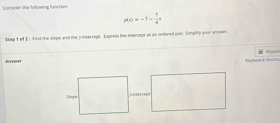 Consider the following function.
p(x)=-7- 7/4 x
Step 1 of 2 : Find the slope and the 3 -intercept. Express the intercept as an ordered pair. Simplify your answer. 
Keypad 
Answer 
Keyboard Shortc