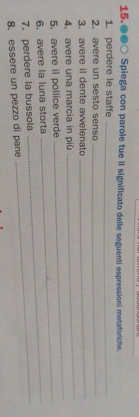 15.●●○ Spiega con parole tue il significato delle seguenti espressioni metaforiche. 
1. perdere le staffe_ 
2. avere un sesto senso_ 
3. avere il dente avvelenato 
_ 
_ 
4. avere una marcia in più 
_ 
5. avere il pollice verde_ 
6. avere la luna storta_ 
7. perdere la bussola_ 
8. essere un pezzo di pane
