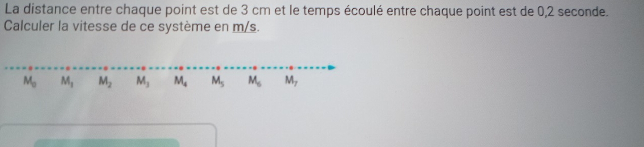 La distance entre chaque point est de 3 cm et le temps écoulé entre chaque point est de 0,2 seconde.
Calculer la vitesse de ce système en m/s.