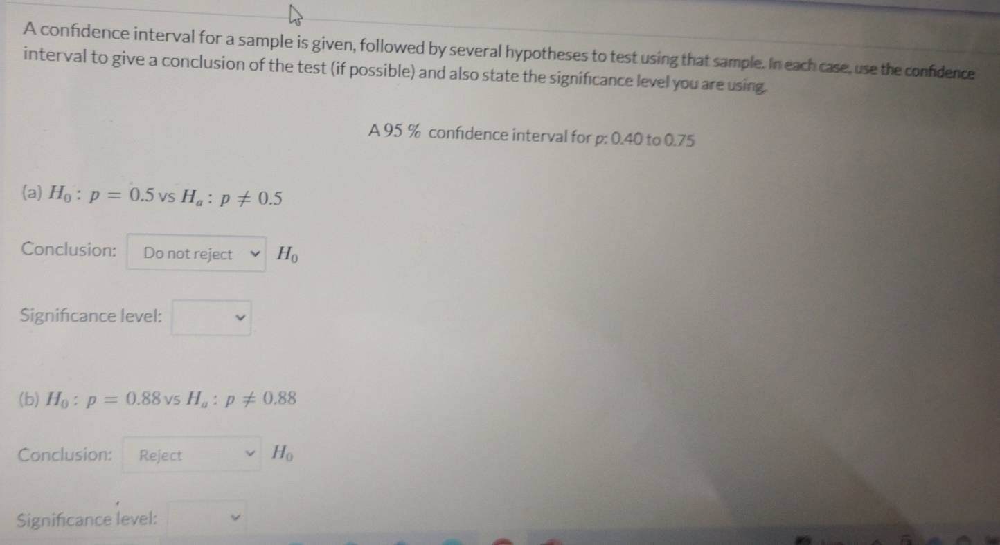 A confidence interval for a sample is given, followed by several hypotheses to test using that sample. In each case, use the confidence 
interval to give a conclusion of the test (if possible) and also state the significance level you are using. 
A 95 % confidence interval for p: 0.40 to 0.75
(a) H_0:p=0.5vsH_a:p!= 0.5
Conclusion: Do not reject H_0
Significance level: 
(b) H_0:p=0.88vsH_a:p!= 0.88
Conclusion: Reject H_0
Significance level: