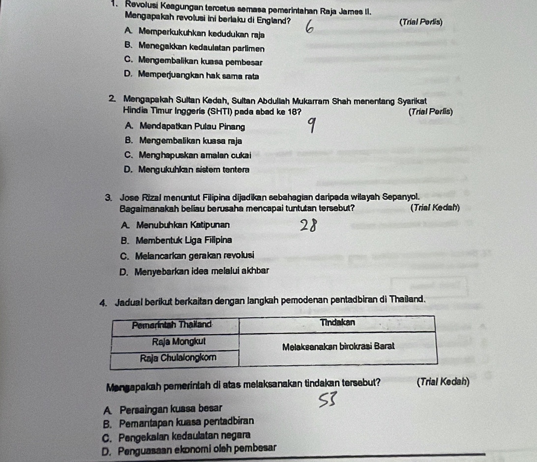 Revolusi Keagungan tercetus semasa pemerintahan Raja James II.
Mengapakah revolusi ini berlaku di England? (Trial Perlis)
A. Memperkukuhkan kedudukan raja
B、 Menegakkan kedaulatan parlimen
C. Mengembalikan kuasa pembesar
D. Memperjuangkan hak sama rata
2. Mengapakah Sultan Kedah, Sultan Abdullah Mukarram Shah menentang Syarikat
Hindia Timur Inggeris (SHTI) pada abad ke 18? (Trial Perlis)
A. Mendapatkan Pulau Pinang
B. Mengembalikan kuasa raja
C. Menghapuskan amalan cukai
D. Mengukuhkan sistem tentera
3. Jose Rizal menuntut Filipina dijadikan sebahagian daripada wilayah Sepanyol.
Bagaimanakah beliau berusaha mencapai tuntutan tersebut? (Trial Kedah)
A. Menubuhkan Katipunan
B. Membentuk Liga Filipina
C. Melancarkan gerakan revolusi
D. Menyebarkan idea melalui akhbar
4. Jadual berikut berkaitan dengan langkah pemodenan pentadbiran di Thaïland.
Mongapakah pemerintah di atas melaksanakan tindakan tersebut? (Trial Kedah)
A Persaingan kussa besar
B. Pemantapan kuasa pentadbiran
C. Pengekaian kedaulatan negara
D. Penguasaan ekonomi oleh pembesar