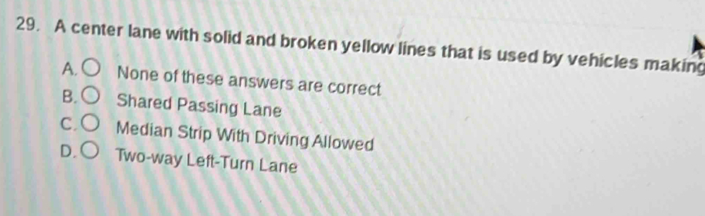 A center lane with solid and broken yellow lines that is used by vehicles making
A. None of these answers are correct
B. Shared Passing Lane
C Median Strip With Driving Allowed
D. Two-way Left-Turn Lane