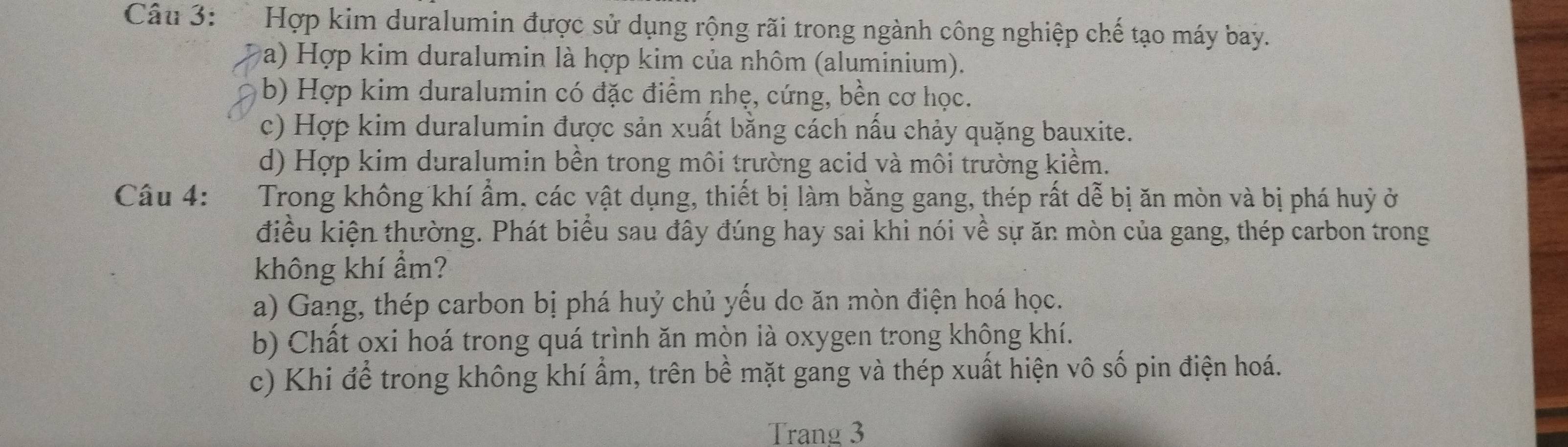 Hợp kim duralumin được sử dụng rộng rãi trong ngành công nghiệp chế tạo máy bay.
a) Hợp kim duralumin là hợp kim của nhôm (aluminium).
b) Hợp kim duralumin có đặc điểm nhẹ, cứng, bền cơ học.
c) Hợp kim duralumin được sản xuất bằng cách nấu chảy quặng bauxite.
d) Hợp kim duralumin bền trong môi trường acid và môi trường kiểm.
Câu 4: Trong không khí ẩm, các vật dụng, thiết bị làm bằng gang, thép rất dễ bị ăn mòn và bị phá huỷ ở
điều kiện thường. Phát biểu sau đây đúng hay sai khi nói về sự ăn mòn của gang, thép carbon trong
không khí ẩm?
a) Gang, thép carbon bị phá huỷ chủ yếu do ăn mòn điện hoá học.
b) Chất oxi hoá trong quá trình ăn mòn là oxygen trong không khí.
c) Khi để trong không khí ẩm, trên bề mặt gang và thép xuất hiện vô số pin điện hoá.
Trang 3