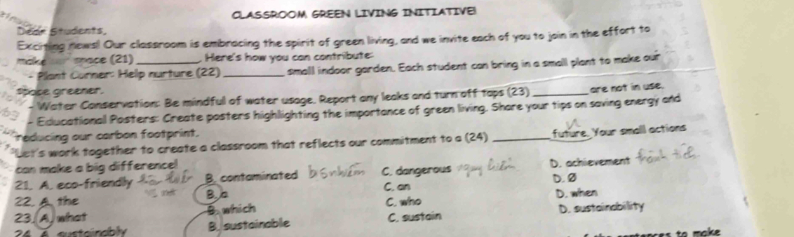 CLASSROOM GREEN LIVING INITIATIVE!
Dedr Students
Exciting news! Our classroom is embracing the spirit of green living, and we invite each of you to join in the effort to
make no space (21) _. Here's how you can contribute:
Plant Curner: Help nurture (22) _small indoor garden. Each student can bring in a small plant to make our
space greener.
- Water Conservation: Be mindful of water usage. Report any leaks and turn off taps (23) _are not in use.
- Educationall Posters: Create posters highlighting the importance of green living. Shore your tips on saving energy ond
reducing our carbon footprint.
'Let's work together to create a classroom that reflects our commitment to a (24) _future. Your small actions
can make a big difference!
21. A. eco-friendly B. contaminated C. dangerous D. achievement
C. an D. Ø
22. A the
Bb
23. A.what Bwhich C. who D. when
24 é eustainably B. sustainable C. sustain D. sustainability
tes to make