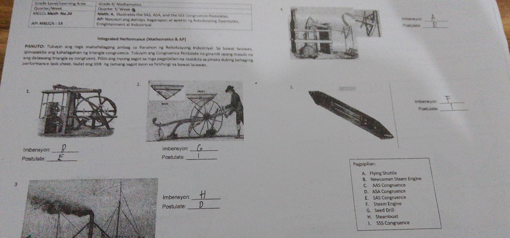 Grade Level/Learning Area Grade 8/ Mathematics
Cuartor/Week Quarter 3/ Week 4
MELCs Aoth: Alp. 24 M ath: 4, Ilustrates the SAS, ASA, and the SSS Congruence Postulates.
L _
AP Nasusuri ang dahilan, kaganapan at epekto ng Rebolusyong Siyentipiko,
_
AP MBLC/s : 15 Enlightenment at Industriyal
Postulats
Integrated Performance (Mathematics & AP)
PANUTO: Tukuyin ang mga mahahalagang ambag sa Panahon ng Rebolusyong Industriyal. Sa bawat larawan,
ipinapakita ang kahalagahan ng triangle congruence. Tukuyin ang Congruence Postulate na ginamit upang masabi na
ang dalawang triangle ay congruent. Pillin ang inyong sagot sa mga pagpipilian na makikita sa pinaka dulong bahaging
performance task sheet, Isulat ang titikng tamang sagot avon sa hinihingi sa bawat larawan,
5.
Imbensyon_
Postulate_
Imbensyon: _Imbensyon:_
Postulate: Postulate:_
Pagpipilian:
A. Flying Shuttle
B. Newcomen Steam Engine
3
C. AAS Congruence
D. ASA Congruence
Imbensyon: _E. SAS Congruence
Postulate: _F. Steam Engine
G、 Seed Drill
H. Steamboat
I. SSS Congruence