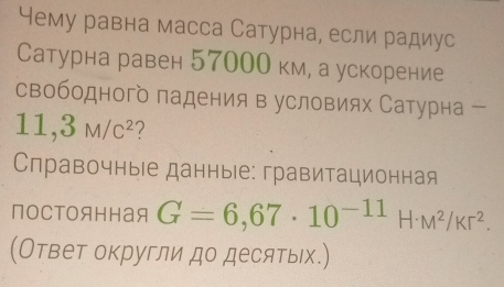 Чему равна масса Сатурна, если радиус 
Сатурна равен 57000 км, а ускорение 
свободного падения в условиях Сатурна
11,3M/c^2 2 
Справочные данные: гравитационная 
постоянная G=6,67· 10^(-11)H· M^2/Kr^2. 
(Ответ округли до десятых.)