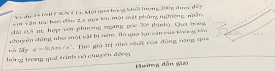 Vi đụ 14 (SBT KNTT): Một quả bóng khối lượng 200g được đấy 
với vận tốc ban đầu 2,5 m/s lên một mặt phẳng nghiêng, nhẫn, 
dài 0,5 m, hợp với phương ngang góc 30° (hình), Quá bóng 
chuyến động như một vật bị ném. Bỏ qua lực cản của không khí 
và lấy g=9.8m/s^2. Tìm giá trị nhỏ nhất của động năng quả 
bóng trong quá trình nó chuyến động 
Hướng dẫn giải