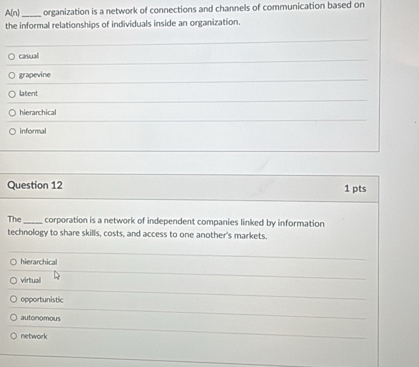 A(n) _ organization is a network of connections and channels of communication based on
the informal relationships of individuals inside an organization.
casual
grapevine
latent
hierarchical
informal
Question 12 1 pts
The_ corporation is a network of independent companies linked by information
technology to share skills, costs, and access to one another's markets.
hierarchical
virtual
opportunistic
autonomous
network