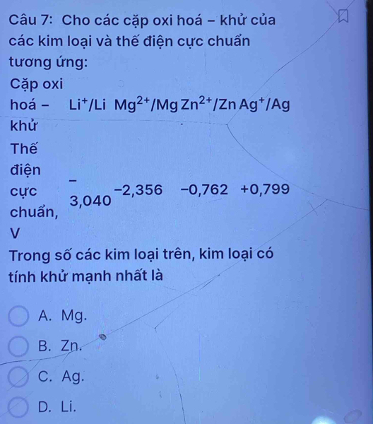 Cho các cặp oxi hoá - khử của
các kim loại và thế điện cực chuẩn
tương ứng:
Cặp oxi
hoá - Li^+/LiMg^(2+)/MgZn^(2+)/ZnAg^+/Ag
khử
Thế
điện
-
cực
chuẩn, 3,040^(-2,356) -0,762+0,799
V
Trong số các kim loại trên, kim loại có
tính khử mạnh nhất là
A. Mg.
B. Zn.
C. Ag.
D. Li.