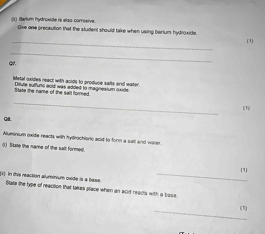 (ii) Barium hydroxide is also corrosive. 
Give one precaution that the student should take when using barium hydroxide. 
_ 
(1) 
_ 
Q7. 
Metal oxides react with acids to produce salts and water. 
Dilute sulfuric acid was added to magnesium oxide. 
State the name of the salt formed. 
_ 
(1) 
Q8. 
Aluminium oxide reacts with hydrochloric acid to form a salt and water. 
(i) State the name of the salt formed. 
(1) 
(ii) In this reaction aluminium oxide is a base._ 
State the type of reaction that takes place when an acid reacts with a base. 
_ 
(1)