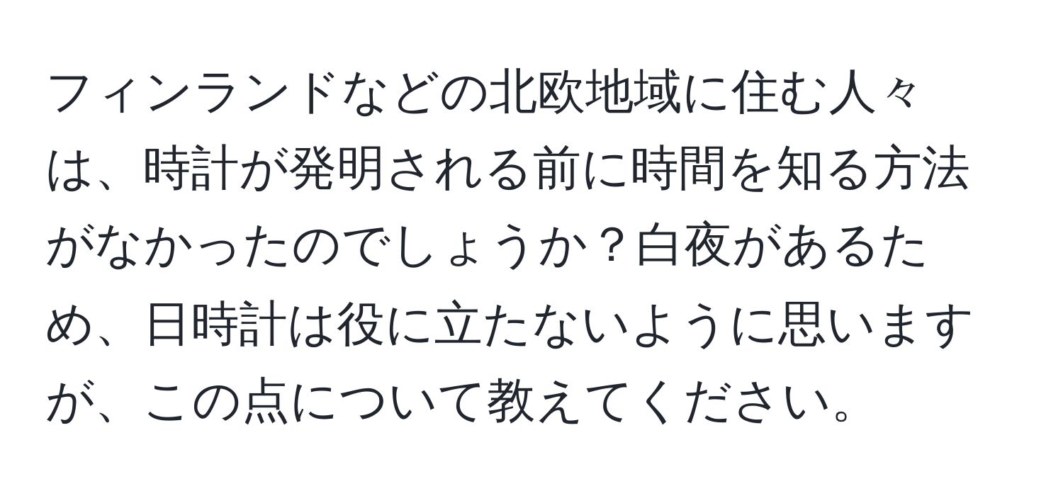 フィンランドなどの北欧地域に住む人々は、時計が発明される前に時間を知る方法がなかったのでしょうか？白夜があるため、日時計は役に立たないように思いますが、この点について教えてください。